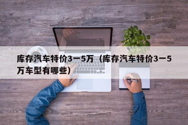 库存汽车特价3一5万（库存汽车特价3一5万车型有哪些）
