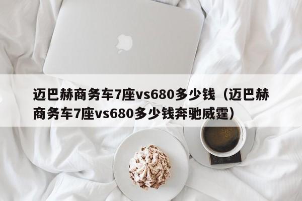 迈巴赫商务车7座vs680多少钱（迈巴赫商务车7座vs680多少钱奔驰威霆）
