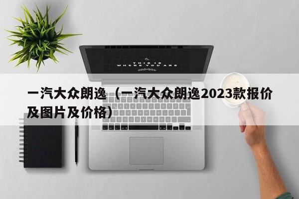 一汽大众朗逸（一汽大众朗逸2023款报价及图片及价格）