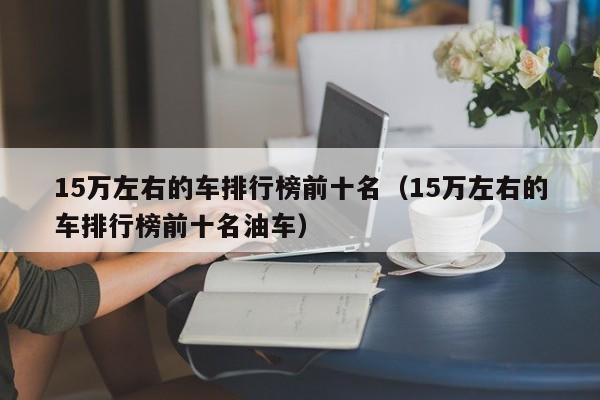 15万左右的车排行榜前十名（15万左右的车排行榜前十名油车）