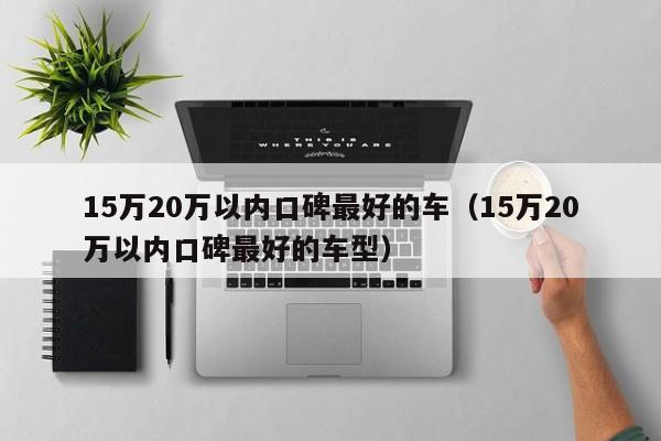15万20万以内口碑最好的车（15万20万以内口碑最好的车型）
