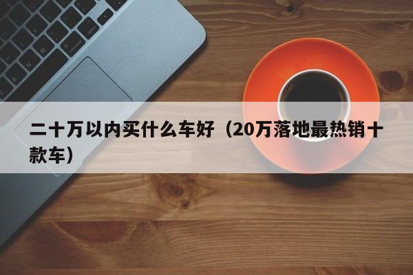 二十万以内买什么车好（20万落地最热销十款车）