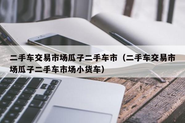 二手车交易市场瓜子二手车市（二手车交易市场瓜子二手车市场小货车）