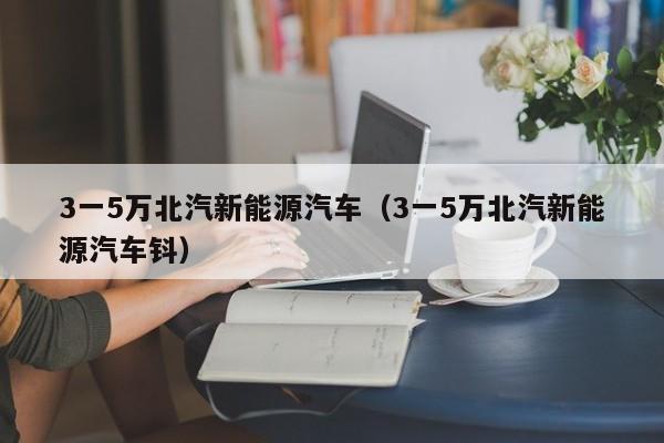 3一5万北汽新能源汽车（3一5万北汽新能源汽车钭）