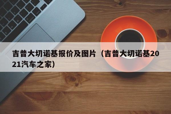 吉普大切诺基报价及图片（吉普大切诺基2021汽车之家）