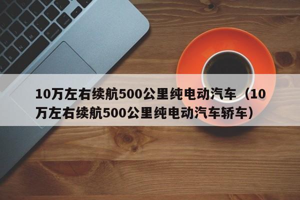 10万左右续航500公里纯电动汽车（10万左右续航500公里纯电动汽车轿车）