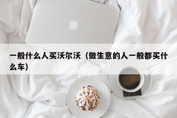 一般什么人买沃尔沃（做生意的人一般都买什么车）