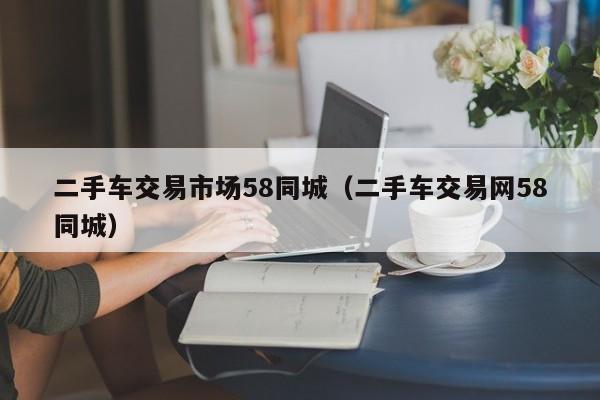 二手车交易市场58同城（二手车交易网58同城）