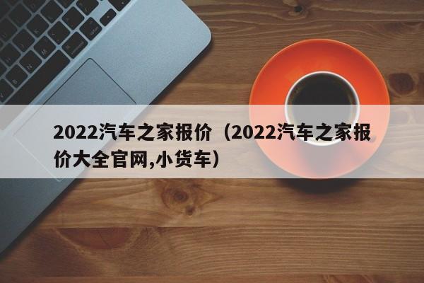 2022汽车之家报价（2022汽车之家报价大全官网,小货车）