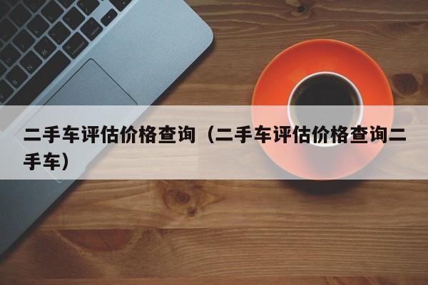 二手车评估价格查询（二手车评估价格查询二手车）