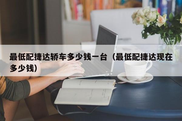 最低配捷达轿车多少钱一台（最低配捷达现在多少钱）