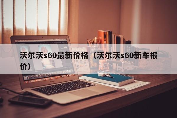 沃尔沃s60最新价格（沃尔沃s60新车报价）