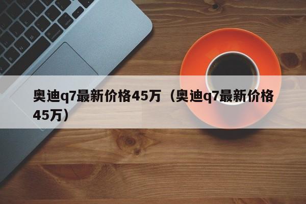 奥迪q7最新价格45万（奥迪q7最新价格45万）