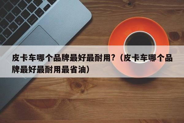 皮卡车哪个品牌最好最耐用?（皮卡车哪个品牌最好最耐用最省油）