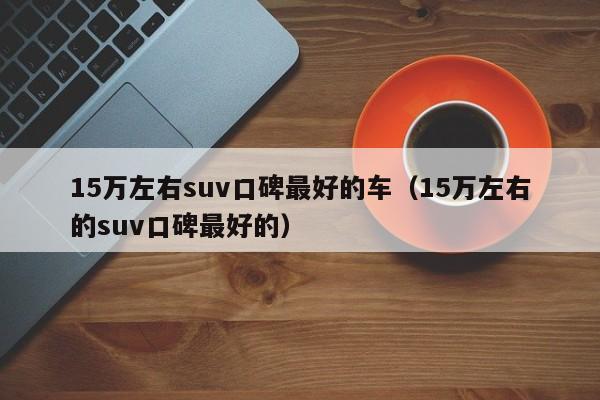 15万左右suv口碑最好的车（15万左右的suv口碑最好的）