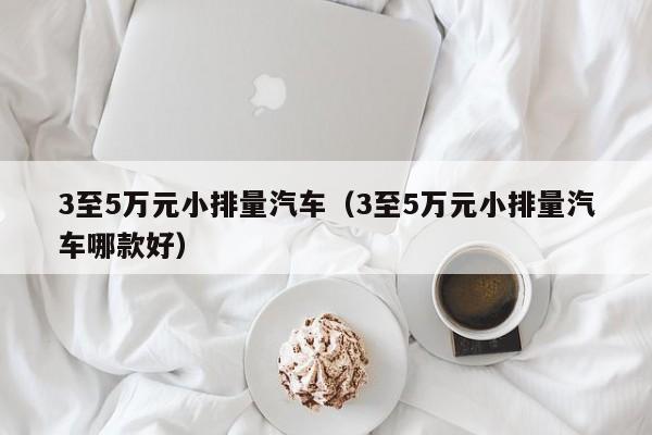 3至5万元小排量汽车（3至5万元小排量汽车哪款好）