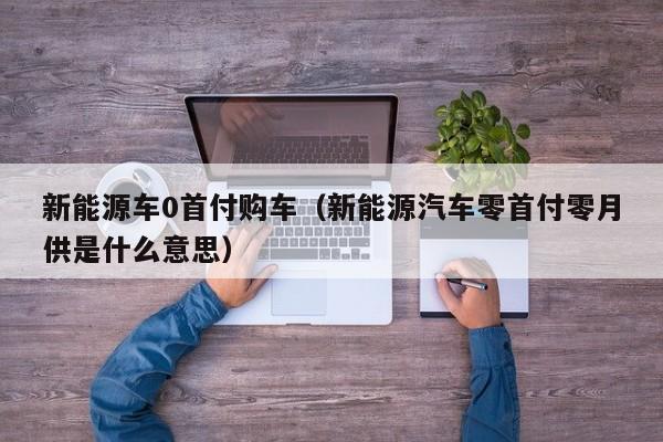 新能源车0首付购车（新能源汽车零首付零月供是什么意思）