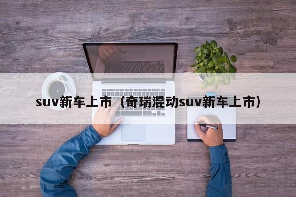 suv新车上市（奇瑞混动suv新车上市）