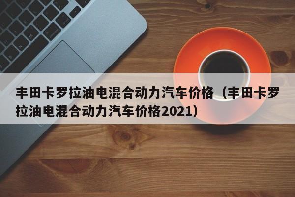 丰田卡罗拉油电混合动力汽车价格（丰田卡罗拉油电混合动力汽车价格2021）