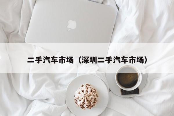 二手汽车市场（深圳二手汽车市场）