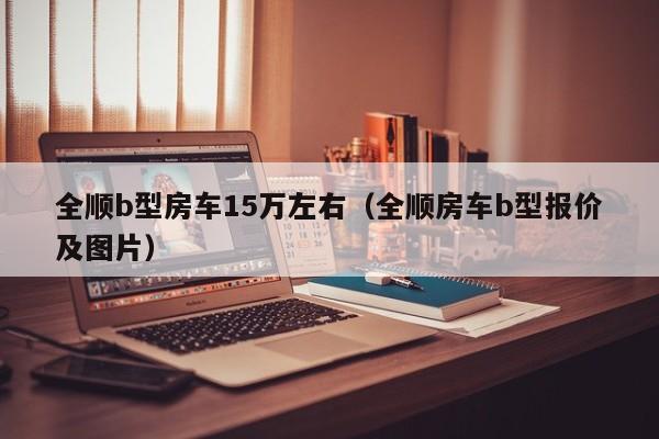 全顺b型房车15万左右（全顺房车b型报价及图片）