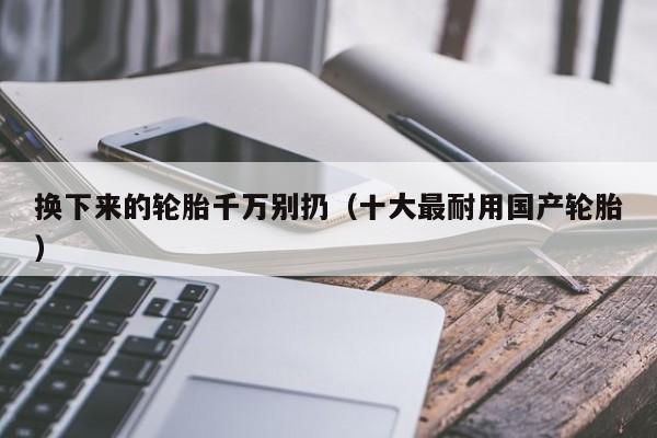 换下来的轮胎千万别扔（十大最耐用国产轮胎）