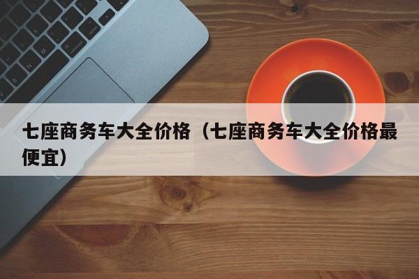 七座商务车大全价格（七座商务车大全价格最便宜）