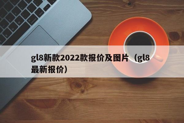 gl8新款2022款报价及图片（gl8 最新报价）