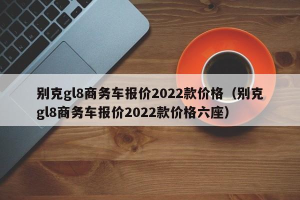 别克gl8商务车报价2022款价格（别克gl8商务车报价2022款价格六座）