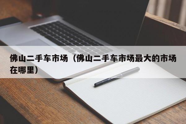 佛山二手车市场（佛山二手车市场最大的市场在哪里）
