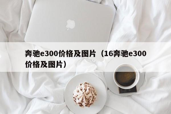 奔驰e300价格及图片（16奔驰e300价格及图片）