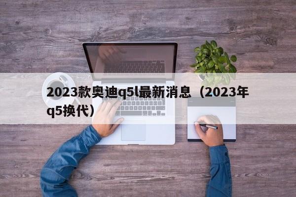 2023款奥迪q5l最新消息（2023年q5换代）