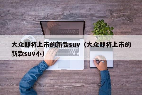 大众即将上市的新款suv（大众即将上市的新款suv小）