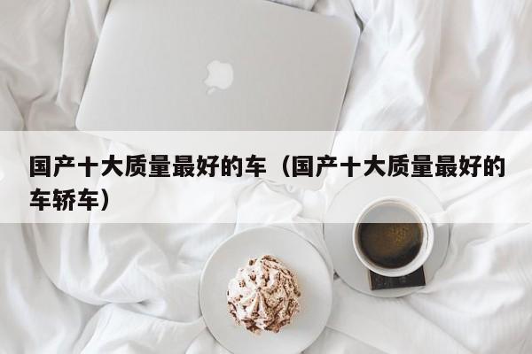 国产十大质量最好的车（国产十大质量最好的车轿车）