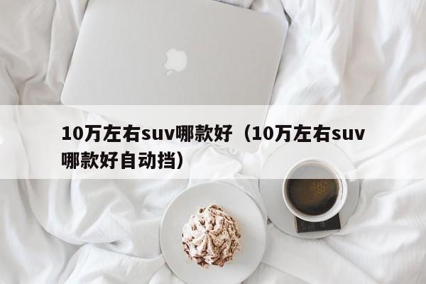 10万左右suv哪款好（10万左右suv哪款好自动挡）