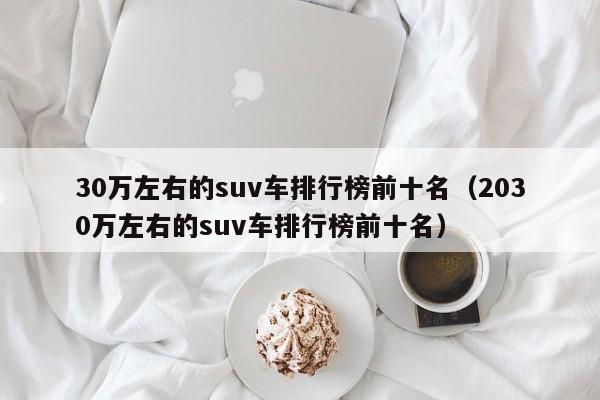 30万左右的suv车排行榜前十名（2030万左右的suv车排行榜前十名）