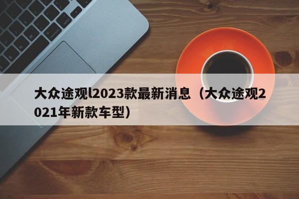 大众途观l2023款最新消息（大众途观2021年新款车型）