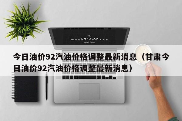 今日油价92汽油价格调整最新消息（甘肃今日油价92汽油价格调整最新消息）
