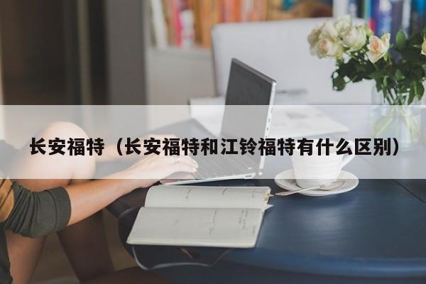 长安福特（长安福特和江铃福特有什么区别）