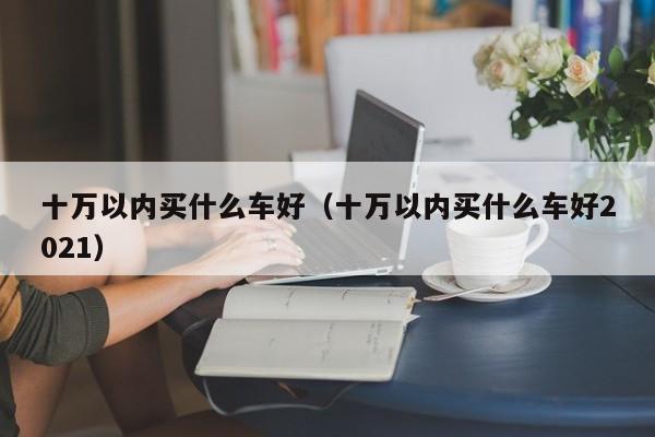 十万以内买什么车好（十万以内买什么车好2021）