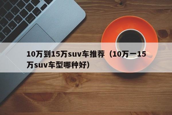 10万到15万suv车推荐（10万一15万suv车型哪种好）