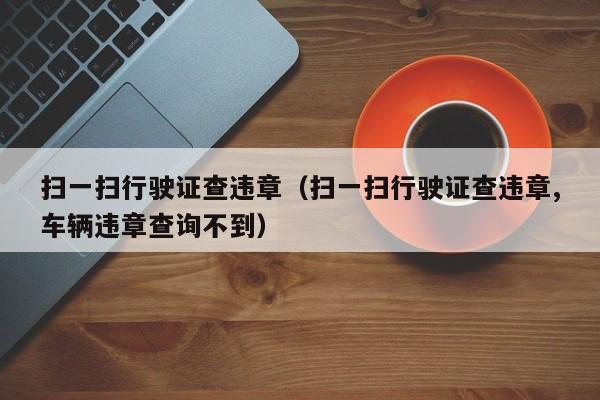 扫一扫行驶证查违章（扫一扫行驶证查违章,车辆违章查询不到）