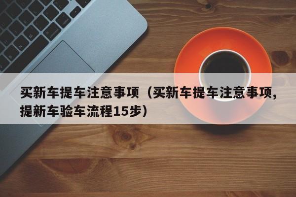 买新车提车注意事项（买新车提车注意事项,提新车验车流程15步）