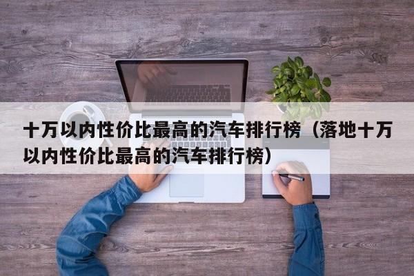 十万以内性价比最高的汽车排行榜（落地十万以内性价比最高的汽车排行榜）
