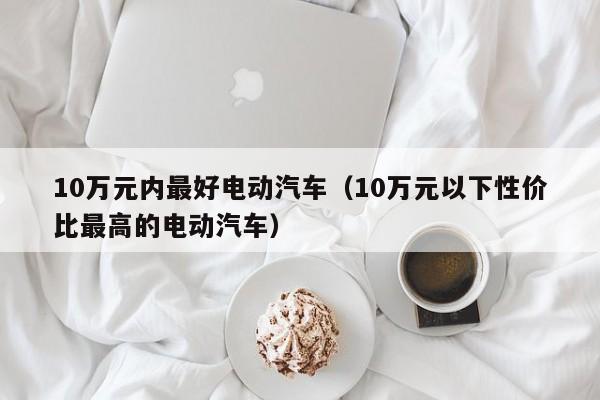 10万元内最好电动汽车（10万元以下性价比最高的电动汽车）