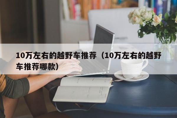 10万左右的越野车推荐（10万左右的越野车推荐哪款）