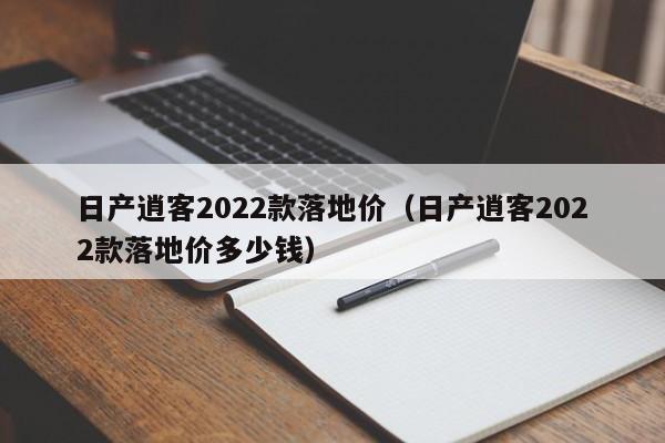 日产逍客2022款落地价（日产逍客2022款落地价多少钱）