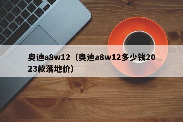 奥迪a8w12（奥迪a8w12多少钱2023款落地价）