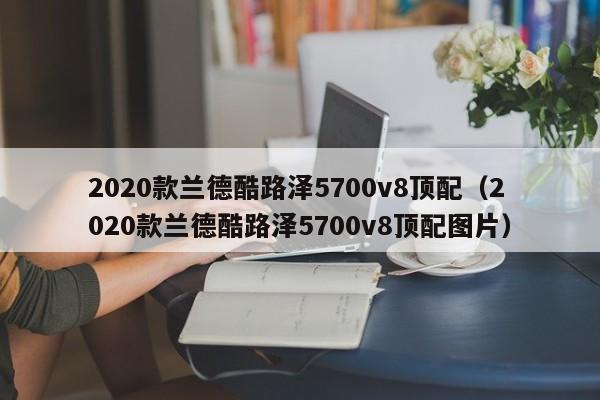 2020款兰德酷路泽5700v8顶配（2020款兰德酷路泽5700v8顶配图片）