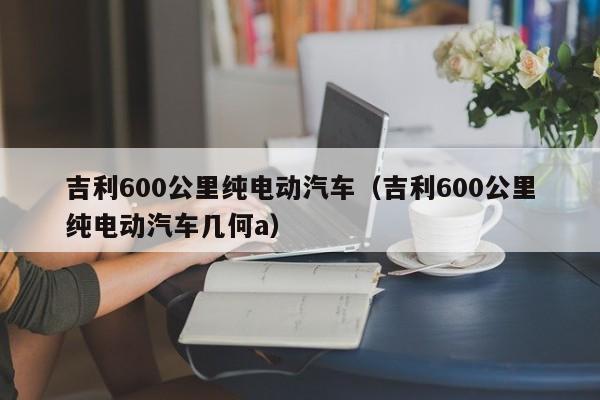 吉利600公里纯电动汽车（吉利600公里纯电动汽车几何a）